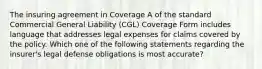 The insuring agreement in Coverage A of the standard Commercial General Liability (CGL) Coverage Form includes language that addresses legal expenses for claims covered by the policy. Which one of the following statements regarding the insurer's legal defense obligations is most accurate?