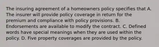 The insuring agreement of a homeowners policy specifies that A. The insurer will provide policy coverage in return for the premium and compliance with policy provisions. B. Endorsements are available to modify the contract. C. Defined words have special meanings when they are used within the policy. D. Five property coverages are provided by the policy.