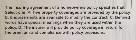 The insuring agreement of a homeowners policy specifies that Select one: A. Five property coverages are provided by the policy. B. Endorsements are available to modify the contract. C. Defined words have special meanings when they are used within the policy. D. The insurer will provide policy coverage in return for the premium and compliance with policy provisions.