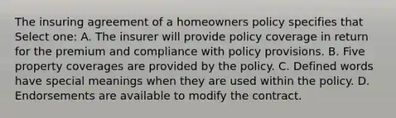 The insuring agreement of a homeowners policy specifies that Select one: A. The insurer will provide policy coverage in return for the premium and compliance with policy provisions. B. Five property coverages are provided by the policy. C. Defined words have special meanings when they are used within the policy. D. Endorsements are available to modify the contract.