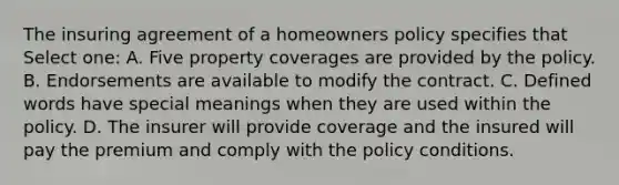 The insuring agreement of a homeowners policy specifies that Select one: A. Five property coverages are provided by the policy. B. Endorsements are available to modify the contract. C. Defined words have special meanings when they are used within the policy. D. The insurer will provide coverage and the insured will pay the premium and comply with the policy conditions.