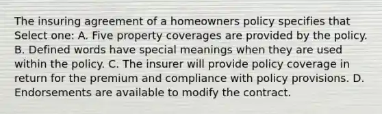 The insuring agreement of a homeowners policy specifies that Select one: A. Five property coverages are provided by the policy. B. Defined words have special meanings when they are used within the policy. C. The insurer will provide policy coverage in return for the premium and compliance with policy provisions. D. Endorsements are available to modify the contract.