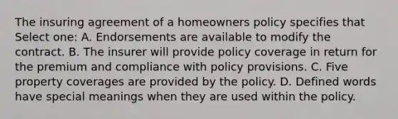 The insuring agreement of a homeowners policy specifies that Select one: A. Endorsements are available to modify the contract. B. The insurer will provide policy coverage in return for the premium and compliance with policy provisions. C. Five property coverages are provided by the policy. D. Defined words have special meanings when they are used within the policy.