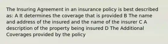 The Insuring Agreement in an insurance policy is best described as: A It determines the coverage that is provided B The name and address of the insured and the name of the insurer C A description of the property being insured D The Additional Coverages provided by the policy