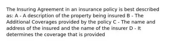 The Insuring Agreement in an insurance policy is best described as: A - A description of the property being insured B - The Additional Coverages provided by the policy C - The name and address of the insured and the name of the insurer D - It determines the coverage that is provided