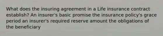 What does the insuring agreement in a Life insurance contract establish? An insurer's basic promise the insurance policy's grace period an insurer's required reserve amount the obligations of the beneficiary