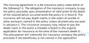 The insuring agreement in a life insurance policy state which of the following? A. The obligation of the insurance company to pay the policy proceeds upon presentation of valid proof of the death of the insured which occurred while the policy is in force B. The insurance will not pay death claims in the event of suicide or other exclusion named in the policy unless all premiums are paid in advance C. The insurance company may refuse to pay the death claim in the event a mistake is found in the original application for insurance at the time of the insured's death D. The policyowner will indemnify the insurance company the policy proceeds if the beneficiary is not named in the application