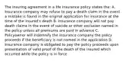 The insuring agreement in a life insurance policy states the: A. Insurance company may refuse to pay a death claim in the event a mistake is found in the original application for insurance at the time of the insured's death B. Insurance company will not pay death claims in the event of suicide or other exclusion named in the policy unless all premiums are paid in advance C. Policyowner will indemnify the insurance company the policy proceeds if the beneficiary is not named in the application D. Insurance company is obligated to pay the policy proceeds upon presentation of valid proof of the death of the insured which occurred while the policy is in force