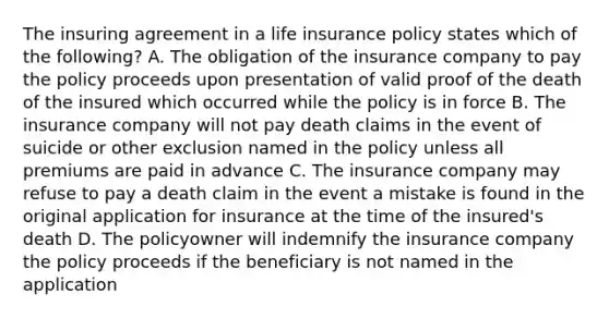 The insuring agreement in a life insurance policy states which of the following? A. The obligation of the insurance company to pay the policy proceeds upon presentation of valid proof of the death of the insured which occurred while the policy is in force B. The insurance company will not pay death claims in the event of suicide or other exclusion named in the policy unless all premiums are paid in advance C. The insurance company may refuse to pay a death claim in the event a mistake is found in the original application for insurance at the time of the insured's death D. The policyowner will indemnify the insurance company the policy proceeds if the beneficiary is not named in the application