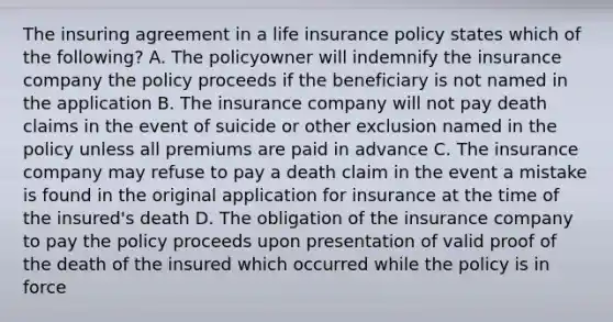 The insuring agreement in a life insurance policy states which of the following? A. The policyowner will indemnify the insurance company the policy proceeds if the beneficiary is not named in the application B. The insurance company will not pay death claims in the event of suicide or other exclusion named in the policy unless all premiums are paid in advance C. The insurance company may refuse to pay a death claim in the event a mistake is found in the original application for insurance at the time of the insured's death D. The obligation of the insurance company to pay the policy proceeds upon presentation of valid proof of the death of the insured which occurred while the policy is in force