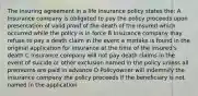 The insuring agreement in a life insurance policy states the: A Insurance company is obligated to pay the policy proceeds upon presentation of valid proof of the death of the insured which occurred while the policy is in force B Insurance company may refuse to pay a death claim in the event a mistake is found in the original application for insurance at the time of the insured's death C Insurance company will not pay death claims in the event of suicide or other exclusion named in the policy unless all premiums are paid in advance D Policyowner will indemnify the insurance company the policy proceeds if the beneficiary is not named in the application