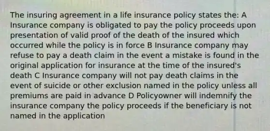 The insuring agreement in a life insurance policy states the: A Insurance company is obligated to pay the policy proceeds upon presentation of valid proof of the death of the insured which occurred while the policy is in force B Insurance company may refuse to pay a death claim in the event a mistake is found in the original application for insurance at the time of the insured's death C Insurance company will not pay death claims in the event of suicide or other exclusion named in the policy unless all premiums are paid in advance D Policyowner will indemnify the insurance company the policy proceeds if the beneficiary is not named in the application