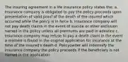 The insuring agreement in a life insurance policy states the: a. Insurance company is obligated to pay the policy proceeds upon presentation of valid proof of the death of the insured which occurred while the policy is in force b. Insurance company will not pay death claims in the event of suicide or other exclusion named in the policy unless all premiums are paid in advance c. Insurance company may refuse to pay a death claim in the event a mistake is found in the original application for insurance at the time of the insured's death d. Policyowner will indemnify the insurance company the policy proceeds if the beneficiary is not named in the application