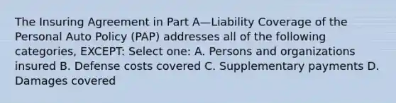 The Insuring Agreement in Part A—Liability Coverage of the Personal Auto Policy (PAP) addresses all of the following categories, EXCEPT: Select one: A. Persons and organizations insured B. Defense costs covered C. Supplementary payments D. Damages covered