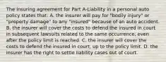 The insuring agreement for Part A-Liability in a personal auto policy states that: A. the insurer will pay for "bodily injury" or "property damage" to any "insured" because of an auto accident. B. the insurer will cover the costs to defend the insured in court in subsequent lawsuits related to the same occurrence, even after the policy limit is reached. C. the insurer will cover the costs to defend the insured in court, up to the policy limit. D. the insurer has the right to settle liability cases out of court.