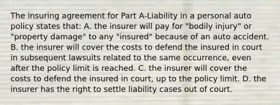 The insuring agreement for Part A-Liability in a personal auto policy states that: A. the insurer will pay for "bodily injury" or "property damage" to any "insured" because of an auto accident. B. the insurer will cover the costs to defend the insured in court in subsequent lawsuits related to the same occurrence, even after the policy limit is reached. C. the insurer will cover the costs to defend the insured in court, up to the policy limit. D. the insurer has the right to settle liability cases out of court.