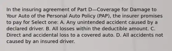 In the insuring agreement of Part D—Coverage for Damage to Your Auto of the Personal Auto Policy (PAP), the insurer promises to pay for Select one: A. Any unintended accident caused by a declared driver. B. All losses within the deductible amount. C. Direct and accidental loss to a covered auto. D. All accidents not caused by an insured driver.