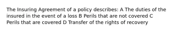 The Insuring Agreement of a policy describes: A The duties of the insured in the event of a loss B Perils that are not covered C Perils that are covered D Transfer of the rights of recovery