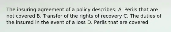 The insuring agreement of a policy describes: A. Perils that are not covered B. Transfer of the rights of recovery C. The duties of the insured in the event of a loss D. Perils that are covered