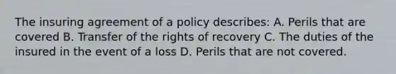 The insuring agreement of a policy describes: A. Perils that are covered B. Transfer of the rights of recovery C. The duties of the insured in the event of a loss D. Perils that are not covered.