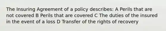 The Insuring Agreement of a policy describes: A Perils that are not covered B Perils that are covered C The duties of the insured in the event of a loss D Transfer of the rights of recovery