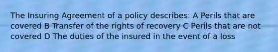 The Insuring Agreement of a policy describes: A Perils that are covered B Transfer of the rights of recovery C Perils that are not covered D The duties of the insured in the event of a loss