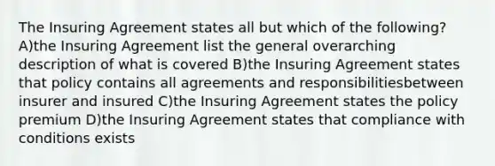 The Insuring Agreement states all but which of the following? A)the Insuring Agreement list the general overarching description of what is covered B)the Insuring Agreement states that policy contains all agreements and responsibilitiesbetween insurer and insured C)the Insuring Agreement states the policy premium D)the Insuring Agreement states that compliance with conditions exists