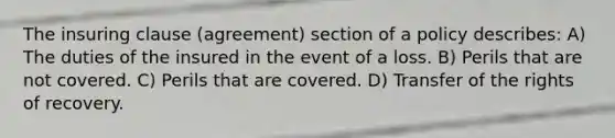 The insuring clause (agreement) section of a policy describes: A) The duties of the insured in the event of a loss. B) Perils that are not covered. C) Perils that are covered. D) Transfer of the rights of recovery.