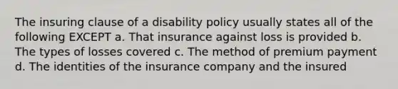 The insuring clause of a disability policy usually states all of the following EXCEPT a. That insurance against loss is provided b. The types of losses covered c. The method of premium payment d. The identities of the insurance company and the insured