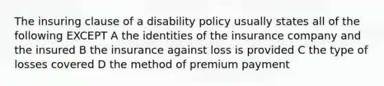 The insuring clause of a disability policy usually states all of the following EXCEPT A the identities of the insurance company and the insured B the insurance against loss is provided C the type of losses covered D the method of premium payment