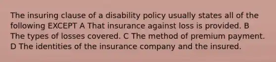 The insuring clause of a disability policy usually states all of the following EXCEPT A That insurance against loss is provided. B The types of losses covered. C The method of premium payment. D The identities of the insurance company and the insured.