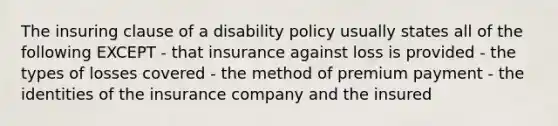 The insuring clause of a disability policy usually states all of the following EXCEPT - that insurance against loss is provided - the types of losses covered - the method of premium payment - the identities of the insurance company and the insured