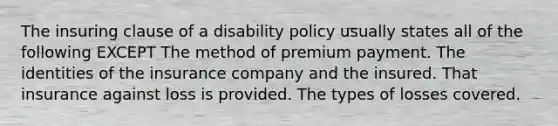 The insuring clause of a disability policy usually states all of the following EXCEPT The method of premium payment. The identities of the insurance company and the insured. That insurance against loss is provided. The types of losses covered.