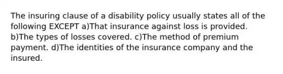 The insuring clause of a disability policy usually states all of the following EXCEPT a)That insurance against loss is provided. b)The types of losses covered. c)The method of premium payment. d)The identities of the insurance company and the insured.