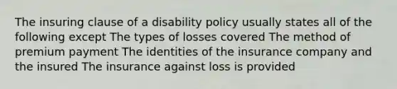 The insuring clause of a disability policy usually states all of the following except The types of losses covered The method of premium payment The identities of the insurance company and the insured The insurance against loss is provided