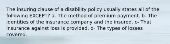 The insuring clause of a disability policy usually states all of the following EXCEPT? a- The method of premium payment. b- The identities of the insurance company and the insured. c- That insurance against loss is provided. d- The types of losses covered.