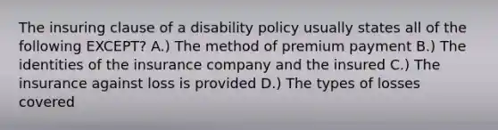 The insuring clause of a disability policy usually states all of the following EXCEPT? A.) The method of premium payment B.) The identities of the insurance company and the insured C.) The insurance against loss is provided D.) The types of losses covered