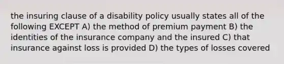 the insuring clause of a disability policy usually states all of the following EXCEPT A) the method of premium payment B) the identities of the insurance company and the insured C) that insurance against loss is provided D) the types of losses covered