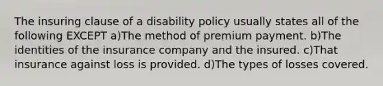 The insuring clause of a disability policy usually states all of the following EXCEPT a)The method of premium payment. b)The identities of the insurance company and the insured. c)That insurance against loss is provided. d)The types of losses covered.