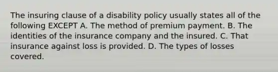 The insuring clause of a disability policy usually states all of the following EXCEPT A. The method of premium payment. B. The identities of the insurance company and the insured. C. That insurance against loss is provided. D. The types of losses covered.