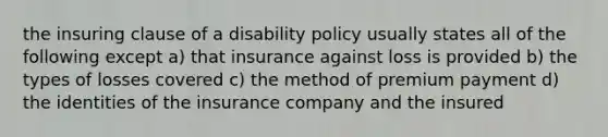 the insuring clause of a disability policy usually states all of the following except a) that insurance against loss is provided b) the types of losses covered c) the method of premium payment d) the identities of the insurance company and the insured