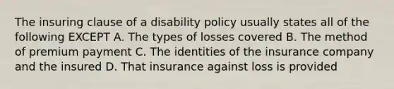 The insuring clause of a disability policy usually states all of the following EXCEPT A. The types of losses covered B. The method of premium payment C. The identities of the insurance company and the insured D. That insurance against loss is provided