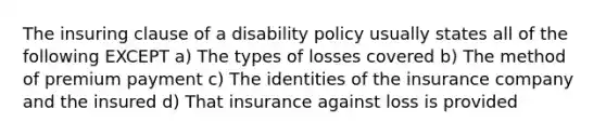 The insuring clause of a disability policy usually states all of the following EXCEPT a) The types of losses covered b) The method of premium payment c) The identities of the insurance company and the insured d) That insurance against loss is provided