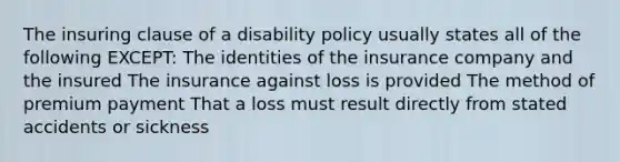 The insuring clause of a disability policy usually states all of the following EXCEPT: The identities of the insurance company and the insured The insurance against loss is provided The method of premium payment That a loss must result directly from stated accidents or sickness