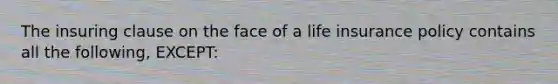 The insuring clause on the face of a life insurance policy contains all the following, EXCEPT: