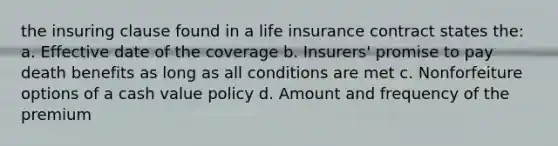 the insuring clause found in a life insurance contract states the: a. Effective date of the coverage b. Insurers' promise to pay death benefits as long as all conditions are met c. Nonforfeiture options of a cash value policy d. Amount and frequency of the premium