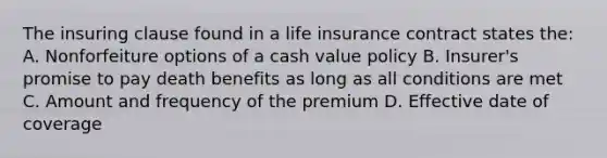 The insuring clause found in a life insurance contract states the: A. Nonforfeiture options of a cash value policy B. Insurer's promise to pay death benefits as long as all conditions are met C. Amount and frequency of the premium D. Effective date of coverage