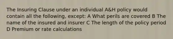 The Insuring Clause under an individual A&H policy would contain all the following, except: A What perils are covered B The name of the insured and insurer C The length of the policy period D Premium or rate calculations