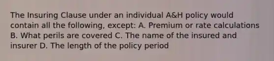 The Insuring Clause under an individual A&H policy would contain all the following, except: A. Premium or rate calculations B. What perils are covered C. The name of the insured and insurer D. The length of the policy period