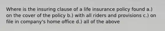 Where is the insuring clause of a life insurance policy found a.) on the cover of the policy b.) with all riders and provisions c.) on file in company's home office d.) all of the above